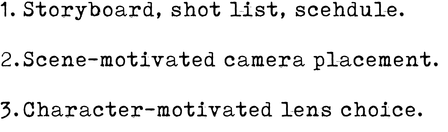1. Storyboard, shot list, scehdule. 2. Scene motivated camera placement. 3. Character motivated lens choice.