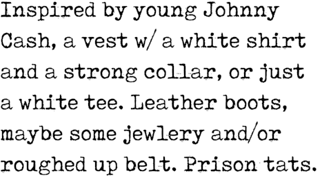 Inspired by young Johnny Cash, a vest w/ a white shirt and a strong collar, or just a white tee. Leather boots, maybe...